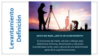Levantamiento
Definición
Es el proceso de medir, calcular y dibujar para
determinar la forma, dimensiones y ubicación
(coordenadas norte, este y altura) de una determinada
parte de la superficie terrestre.
 