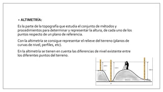 • ALTIMETRÍA:
Es la parte de la topografía que estudia el conjunto de métodos y
procedimientos para determinar y representar la altura, de cada uno de los
puntos respecto de un plano de referencia.
Con la altimetría se consigue representar el relieve del terreno (planos de
curvas de nivel, perfiles, etc).
En la altimetría se tienen en cuenta las diferencias de nivel existente entre
los diferentes puntos del terreno.
 