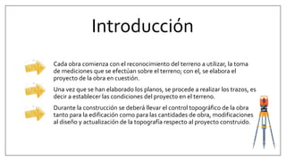 Introducción
Cada obra comienza con el reconocimiento del terreno a utilizar, la toma
de mediciones que se efectúan sobre el terreno; con el, se elabora el
proyecto de la obra en cuestión.
Una vez que se han elaborado los planos, se procede a realizar los trazos, es
decir a establecer las condiciones del proyecto en el terreno.
Durante la construcción se deberá llevar el control topográfico de la obra
tanto para la edificación como para las cantidades de obra, modificaciones
al diseño y actualización de la topografía respecto al proyecto construido.
 
