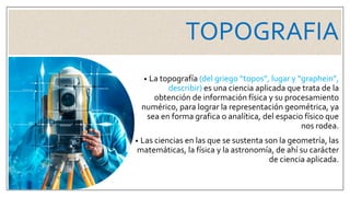 TOPOGRAFIA
• La topografía (del griego “topos”, lugar y “graphein”,
describir) es una ciencia aplicada que trata de la
obtención de información física y su procesamiento
numérico, para lograr la representación geométrica, ya
sea en forma grafica o analítica, del espacio físico que
nos rodea.
• Las ciencias en las que se sustenta son la geometría, las
matemáticas, la física y la astronomía, de ahí su carácter
de ciencia aplicada.
 