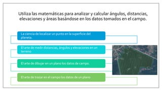 La ciencia de localizar un punto en la superficie del
planeta.
El arte de medir distancias, ángulos y elevaciones en un
terreno
El arte de dibujar en un plano los datos de campo.
El arte de trazar en el campo los datos de un plano
Utiliza las matemáticas para analizar y calcular ángulos, distancias,
elevaciones y áreas basándose en los datos tomados en el campo.
 