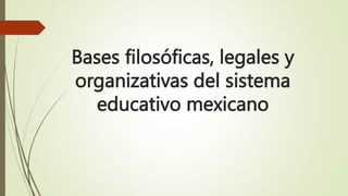 Bases filosóficas, legales y
organizativas del sistema
educativo mexicano
 