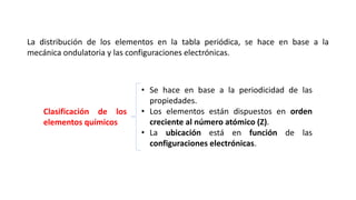 La distribución de los elementos en la tabla periódica, se hace en base a la
mecánica ondulatoria y las configuraciones electrónicas.
• Se hace en base a la periodicidad de las
propiedades.
• Los elementos están dispuestos en orden
creciente al número atómico (Z).
• La ubicación está en función de las
configuraciones electrónicas.
Clasificación de los
elementos químicos
 