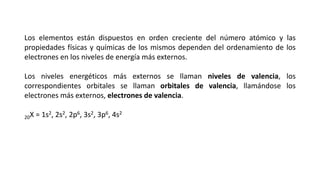 Los elementos están dispuestos en orden creciente del número atómico y las
propiedades físicas y químicas de los mismos dependen del ordenamiento de los
electrones en los niveles de energía más externos.
Los niveles energéticos más externos se llaman niveles de valencia, los
correspondientes orbitales se llaman orbitales de valencia, llamándose los
electrones más externos, electrones de valencia.
20X = 1s2, 2s2, 2p6, 3s2, 3p6, 4s2
 