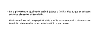 • En la parte central igualmente están 8 grupos o familias tipo B, que se conocen
como los elementos de transición.
• Finalmente fuera del cuerpo principal de la tabla se encuentran los elementos de
transición interna en las series de los Lantánidos y Actínidos.
 