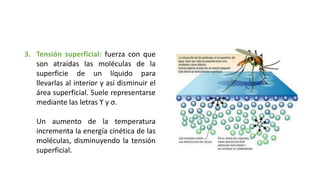 3. Tensión superficial: fuerza con que
son atraídas las moléculas de la
superficie de un líquido para
llevarlas al interior y así disminuir el
área superficial. Suele representarse
mediante las letras ϒ y σ.
Un aumento de la temperatura
incrementa la energía cinética de las
moléculas, disminuyendo la tensión
superficial.
 