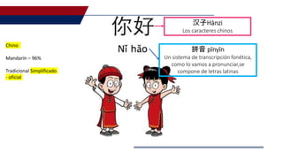拼音 pīnyīn
Un sistema de transcripción fonética,
como lo vamos a pronunciar,se
compone de letras latinas
汉子Hànzi
Los caracteres chinos
Chino
Mandarín – 96%
Tradicional Simplificado
- oficial
 