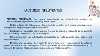 FACTORES INFLUYENTES
• FACTORES PERSONALES: No tienen dependencia de lineamientos sociales, es
exclusivamente dependiente del niño y adolescente.
1)Edad y desarrollo del paciente: Generalmente los niños de 4 meses a 6 años es mas
susceptible a alteraciones por la hospitalización
2)Naturaleza y severidad del problema: No será lo mismo la respuesta de un paciente
con un trauma y su familia a la de un oncológico.
3)Temperamento: Las individuales emocionales de cada paciente dará paso a una
reacción distinta.
4)Experiencias pasadas: Si el paciente es primerizo o tuve algún trauma hospitalario
previo expresa una reacción negativa frente a pacientes ya previamente hospitalizados y con
ausencia de traumas hospitalarios que expresaran una reacción positiva.
 