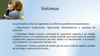 Síntomas
Los principales síntomas registrados en enfermos pediátricos hospitalizados:
1.Alteraciones conductuales: Agresividad, desobediencias y conducta de
oposición.
2.Ansiedad: Miedo, tensión y ansiedad de separación respecto a los miedos
infantiles frente a la hospitalización siendo evidente que estos están de acuerdo
al desarrollo cognitivo-emocional del niño: Miedo a lo desconocido, a la muerte,
a la mutilación, a la separación familiar, etc.
3.Depresion: Tristeza, perdida de interés por las cosas, falta de apetito, perdida
de la energía y alteración del sueño.
 