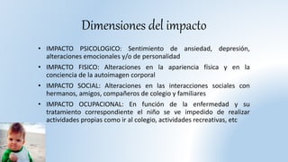 Dimensiones del impacto
• IMPACTO PSICOLOGICO: Sentimiento de ansiedad, depresión,
alteraciones emocionales y/o de personalidad
• IMPACTO FISICO: Alteraciones en la apariencia física y en la
conciencia de la autoimagen corporal
• IMPACTO SOCIAL: Alteraciones en las interacciones sociales con
hermanos, amigos, compañeros de colegio y familiares
• IMPACTO OCUPACIONAL: En función de la enfermedad y su
tratamiento correspondiente el niño se ve impedido de realizar
actividades propias como ir al colegio, actividades recreativas, etc
 