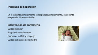 •Angustia de Separación
En el lactante generalmente la respuesta generalmente, es el llanto
exagerado, hiperreactividad
Intervención de Enfermería
Cuidados según
diagnósticos elaborados
Favorecer la LME y el apego
Cuidados básicos de la madre
 