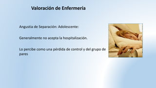 Angustia de Separación: Adolescente:
Generalmente no acepta la hospitalización.
Lo percibe como una pérdida de control y del grupo de
pares
Valoración de Enfermería
 