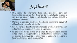 ¿Qué hacer?
• El personal de enfermería debe estar capacitado para dar
información acerca de los derechos del hospitalizado, acceso a
servicios de salud y todo lo relacionado con maltrato infantil y
educación en salud.
• Manejar la patología motiva de la estancia hospitalaria, apoyar al
niño enfermo y consolar a la familia
• Brindar atención de enfermería humanizada, ayudando a vivir a pesar
del sufrimiento no dejando mermar la esperanza.
• La presencia de los padres en el área de hospitalización mejora
notablemente la recuperación de la salud del niño, disminuye los días
de estancia disminuyendo el temor hacia el lugar, ante el personal y
los procedimientos que le son extraños
 