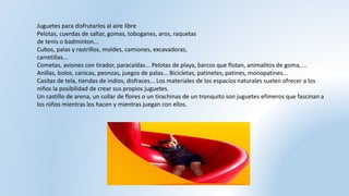 Juguetes para disfrutarlos al aire libre
Pelotas, cuerdas de saltar, gomas, toboganes, aros, raquetas
de tenis o badminton...
Cubos, palas y rastrillos, moldes, camiones, excavadoras,
carretillas...
Cometas, aviones con tirador, paracaídas... Pelotas de playa, barcos que flotan, animalitos de goma, ...
Anillas, bolos, canicas, peonzas, juegos de palas... Bicicletas, patinetes, patines, monopatines...
Casitas de tela, tiendas de indios, disfraces... Los materiales de los espacios naturales suelen ofrecer a los
niños la posibilidad de crear sus propios juguetes.
Un castillo de arena, un collar de flores o un tirachinas de un tronquito son juguetes efímeros que fascinan a
los niños mientras los hacen y mientras juegan con ellos.
 