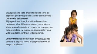 El juego al aire libre añade toda una serie de
aspectos positivos para la salud y el desarrollo :
Desarrollo psicomotor
El juego al aire libre, los niños desarrollan
destrezas y habilidades motoras, aprenden a
situarse en el espacio, a conocer su cuerpo y sus
potencialidades y también a controlarlo y una
vida saludable contra el sedentarismo.
Convivencia: los niños hacen amigos jugando
porque el espacio invita al juego colectivo, al
juego con el otro.
 