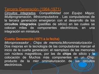 Tercera Generación (1964-1971)
Circuitos Integrados, Compatibilidad con Equipo Mayor,
Multiprogramación, Minicomputadora . Las computadoras de
la tercera generación emergieron con el desarrollo de los
circuitos integrados (pastillas de silicio) en las cuales se
colocan miles de componentes electrónicos, en una
integración en miniatura.
Cuarta Generación (1971 a la fecha)
Microprocesador , Chips de memoria,Microminiaturización .
Dos mejoras en la tecnología de las computadoras marcan el
inicio de la cuarta generación: el reemplazo de las memorias
con núcleos magnéticos, por las de chips de silicio y la
colocación de Muchos más componentes en un Chip:
producto de la micr ominiaturización de los circuitos
electrónicos.
 