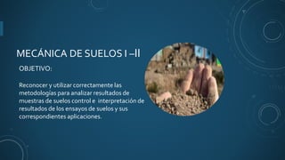 MECÁNICA DE SUELOS I –II
OBJETIVO:
Reconocer y utilizar correctamente las
metodologías para analizar resultados de
muestras de suelos control e interpretación de
resultados de los ensayos de suelos y sus
correspondientes aplicaciones.
 