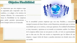 Es importante que una empresa tenga
la capacidad para responder ante los
cambios, y se adapte a los mismos de
manera eficiente. En consecuencia se
busca la flexibilidad en las empresas
para poder permitir innovaciones y
estar siempre activas en el mercado.
En la actualidad ,existen empresas que son muy flexibles, y encuentran
siempre la manera de hacer frente a crisis financieras, mercados que se cierran,
necesidades que ya no existen, y otras que aparecen. En realidad la flexibilidad
es muy necesaria y oportuna en un mundo en constante cambio. Los líderes
de la empresa deben tener un ojo puesto en ella y el otro en oportunidades
que se dan una vez. Por este motivo es importante que los líderes de una
empresa tengan visión de futuro y puedan encontrar oro donde otros sólo
ven arcilla.
 