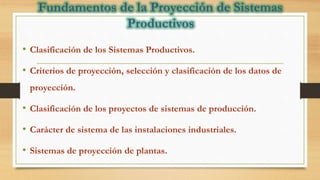 • Clasificación de los Sistemas Productivos.
• Criterios de proyección, selección y clasificación de los datos de
proyección.
• Clasificación de los proyectos de sistemas de producción.
• Carácter de sistema de las instalaciones industriales.
• Sistemas de proyección de plantas.
 