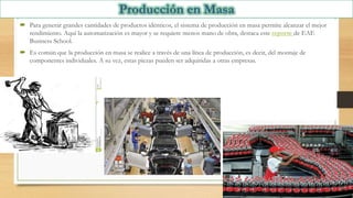  Para generar grandes cantidades de productos idénticos, el sistema de producción en masa permite alcanzar el mejor
rendimiento. Aquí la automatización es mayor y se requiere menos mano de obra, destaca este reporte de EAE
Business School.
 Es común que la producción en masa se realice a través de una línea de producción, es decir, del montaje de
componentes individuales. A su vez, estas piezas pueden ser adquiridas a otras empresas.
 