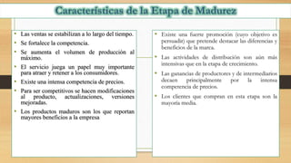 • Las ventas se estabilizan a lo largo del tiempo.
• Se fortalece la competencia.
• Se aumenta el volumen de producción al
máximo.
• El servicio juega un papel muy importante
para atraer y retener a los consumidores.
• Existe una intensa competencia de precios.
• Para ser competitivos se hacen modificaciones
al producto, actualizaciones, versiones
mejoradas.
• Los productos maduros son los que reportan
mayores beneficios a la empresa
• Existe una fuerte promoción (cuyo objetivo es
persuadir) que pretende destacar las diferencias y
beneficios de la marca.
• Las actividades de distribución son aún más
intensivas que en la etapa de crecimiento.
• Las ganancias de productores y de intermediarios
decaen principalmente por la intensa
competencia de precios.
• Los clientes que compran en esta etapa son la
mayoría media.
 