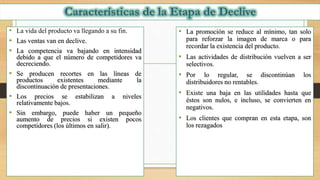 • La vida del producto va llegando a su fin.
• Las ventas van en declive.
• La competencia va bajando en intensidad
debido a que el número de competidores va
decreciendo.
• Se producen recortes en las líneas de
productos existentes mediante la
discontinuación de presentaciones.
• Los precios se estabilizan a niveles
relativamente bajos.
• Sin embargo, puede haber un pequeño
aumento de precios si existen pocos
competidores (los últimos en salir).
• La promoción se reduce al mínimo, tan solo
para reforzar la imagen de marca o para
recordar la existencia del producto.
• Las actividades de distribución vuelven a ser
selectivos.
• Por lo regular, se discontinúan los
distribuidores no rentables.
• Existe una baja en las utilidades hasta que
éstos son nulos, e incluso, se convierten en
negativos.
• Los clientes que compran en esta etapa, son
los rezagados
 