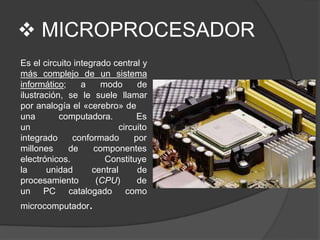  MICROPROCESADOR
Es el circuito integrado central y
más complejo de un sistema
informático; a modo de
ilustración, se le suele llamar
por analogía el «cerebro» de
computadora. Es
circuito
conformado por
una
un
integrado
millones de
electrónicos.
componentes
Constituye
la unidad
procesamiento
un PC catalogado
central de
(CPU) de
como
microcomputador.
 