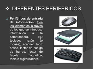  DIFERENTES PERIFERICOS
 Periféricos de entrada
de información: Son
los elementos a través
de los que se introduce
información a
computadora.
la
Ej.:
teclado, ratón (o
mouse), scanner, lápiz
óptico, lector de código
de barras, lector de
tarjeta magnética,
tableta digitalizadora.
 