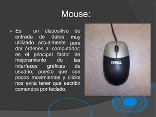 Mouse:
entrada de datos
utilizado actualmente
 Es un dispositivo de
muy
para
dar órdenes al computador;
es el principal factor de
mejoramiento de
usuario, puesto que
las
interfaces gráficas de
con
pocos movimientos y clicks
nos evita tener que escribir
comandos por teclado.
 