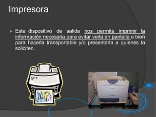 Impresora
 Este dispositivo de salida nos permite imprimir la
información necesaria para evitar verla en pantalla o bien
para hacerla transportable y/o presentarla a quienes la
soliciten.
 