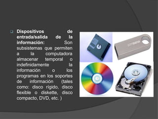  Dispositivos
entrada/salida
información:
de
de la
Son
subsistemas que permiten
a la
almacenar
computadora
temporal o
indefinidamente
información o
la
los
programas en los soportes
de información (tales
como: disco rígido, disco
flexible o diskette, disco
compacto, DVD, etc. )
 