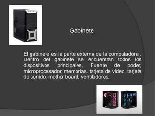 Gabinete
El gabinete es la parte externa de la computadora .
Dentro del gabinete se encuentran todos los
dispositivos principales. Fuente de poder,
microprocesador, memorias, tarjeta de video, tarjeta
de sonido, mother board, ventiladores.
 