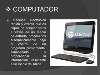  COMPUTADOR
⦿ Máquina electrónica
rápida y exacta que es
capaz de aceptar datos
a través de un medio
de entrada, procesarlos
automáticamente bajo
el control de un
programa previamente
almacenado,
proporcionar
información
y
la
resultante
a un medio de salida.
 