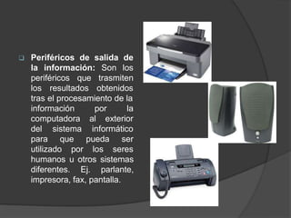  Periféricos de salida de
la información: Son los
periféricos que
los resultados
trasmiten
obtenidos
tras el procesamiento de la
la
información por
computadora al exterior
informático
del sistema
para que
utilizado por
pueda
los
ser
seres
humanos u otros sistemas
diferentes. Ej. parlante,
impresora, fax, pantalla.
 