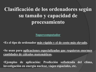Clasificación de los ordenadores según
su tamaño y capacidad de
procesamiento
Supercomputador
•Es el tipo de ordenador más rápido y el de costo más elevado.
•Se usan para aplicaciones especializadas que requieren enormes
cantidades de cálculos matemáticos.
•Ejemplos de aplicación: Predicción sofisticada del clima,
investigación en energía nuclear, viajes espaciales, etc.
 