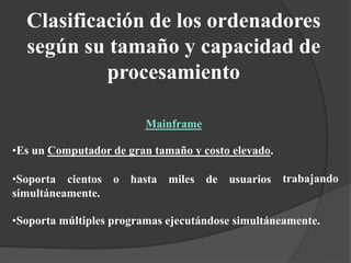 trabajando
•Es un Computador de gran tamaño y costo elevado.
•Soporta cientos o hasta miles de usuarios
simultáneamente.
•Soporta múltiples programas ejecutándose simultáneamente.
Clasificación de los ordenadores
según su tamaño y capacidad de
procesamiento
Mainframe
 