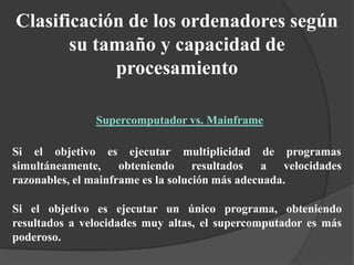 Si el objetivo es
simultáneamente,
ejecutar
obteniendo
multiplicidad
resultados
de programas
a velocidades
razonables, el mainframe es la solución más adecuada.
Si el objetivo es ejecutar un único programa, obteniendo
resultados a velocidades muy altas, el supercomputador es más
poderoso.
Clasificación de los ordenadores según
su tamaño y capacidad de
procesamiento
Supercomputador vs. Mainframe
 