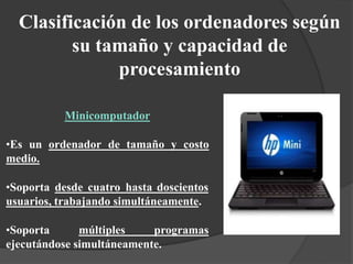 Clasificación de los ordenadores según
su tamaño y capacidad de
procesamiento
Minicomputador
•Es un ordenador de tamaño y costo
medio.
•Soporta desde cuatro hasta doscientos
usuarios, trabajando simultáneamente.
•Soporta múltiples programas
ejecutándose simultáneamente.
 