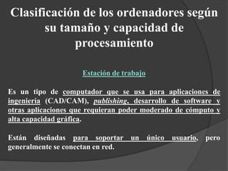 Clasificación de los ordenadores según
su tamaño y capacidad de
procesamiento
Estación de trabajo
Es un tipo de computador que se usa para aplicaciones de
ingeniería (CAD/CAM), publishing, desarrollo de software y
otras aplicaciones que requieran poder moderado de cómputo y
alta capacidad gráfica.
Están diseñadas para soportar un único usuario, pero
generalmente se conectan en red.
 