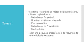 Tarea 1
 Realizar la lectura de las metodologías de Diseño,
subido a la plataforma:
 Metodología Proyectual
 Diseño generalizador integrado
 Proceso creativo
 Metodología de Proyectación
 Modelo Diana
 Hacer una pequeña presentación de resumen de
la metodología y exponer.
 