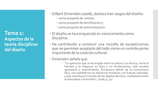 Tema 1:
Aspectos de la
teoría disciplinar
del diseño
 Gilbert Simondon (2008), destaca tres rasgos del diseño:
 como proyecto de cambio,
 como proyecto de tecnificación y
 como proyecto de automatización.
 El diseño se ha enriquecido en conocimiento como
disciplina.
 Ha contribuido a construir una muralla de escepticismos
que no permiten aceptarlo del todo como un contribuyente
importante de la creación cultural.
 Simondon señala que:
 “La oposición que se ha erigido entre la cultura y la técnica, entre el
hombre y la máquina, es falsa y sin fundamentos; solo recubre
ignorancia y resentimiento. Enmascara detrás de un humanismo
fácil, una realidad rica en esfuerzos humanos y en fuerzas naturales,
y que constituye el mundo de los objetos técnicos, mediadores entre
la naturaleza y el hombre”. (2008, p. 31)
 