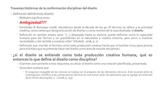 Travesías históricas de la conformación disciplinar del diseño
 Definición del término diseño:
 Múltiples significaciones
 Ambigüedad???
 Fernández & Bonsiepe (2008) -decadencia desde la década de los 90: El término se refiere a la actividad
creativa, como verbo que designa la acción de diseñar y como nombre de la cosa diseñada, el diseño.
 Definición en sentido amplio sería: “[…] despojado hasta su esencia, puede definirse como la capacidad
humana para dar formas y sin precedentes en la naturaleza a nuestro entorno, para servir a nuestras
necesidades y dar sentido a nuestras vidas” (Heskett, 2008, p. 7)
 Definición que inscribe al término como toda producción creativa hecha por el hombre (muy poco precisa
para el énfasis que se pretende hacer del diseño como área de estudio disciplinar).
 ¿si el diseño se entiende como toda producción creativa humana, qué es
entonces lo que define al diseño como disciplina?
 El primer acercamiento a esta respuesta, es ubicar al diseño como una creación planificada, proyectada.
 Simondon sostiene que:
 El progreso innegable de las ciencias se tradujo en el progreso de los elementos técnicos. Este acuerdo entre la
investigación científica y las consecuencias técnicas es una nueva razón de optimismo que se agrega al contenido
de la noción de progreso, […] (2008, p. 133).
 