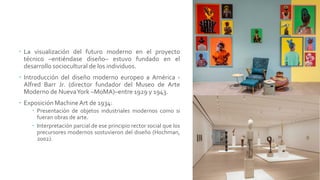  La visualización del futuro moderno en el proyecto
técnico –entiéndase diseño– estuvo fundado en el
desarrollo sociocultural de los individuos.
 Introducción del diseño moderno europeo a América -
Alfred Barr Jr. (director fundador del Museo de Arte
Moderno de NuevaYork –MoMA)–entre 1929 y 1943.
 Exposición MachineArt de 1934:
 Presentación de objetos industriales modernos como si
fueran obras de arte.
 Interpretación parcial de ese principio rector social que los
precursores modernos sostuvieron del diseño (Hochman,
2002).
 
