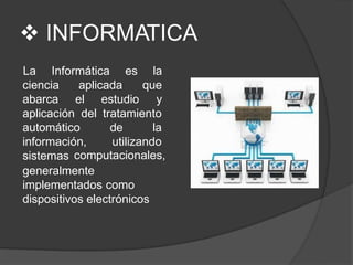  INFORMATICA
ciencia aplicada
abarca el estudio
La Informática es la
que
y
aplicación del tratamiento
de la
utilizando
automático
información,
sistemas computacionales,
generalmente
implementados como
dispositivos electrónicos
 