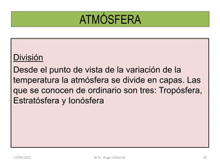 ATMÓSFERA
División
Desde el punto de vista de la variación de la
temperatura la atmósfera se divide en capas. Las
que se conocen de ordinario son tres: Tropósfera,
Estratósfera y Ionósfera
17/04/2023 M.Sc. Hugo Cañari M. 10
 