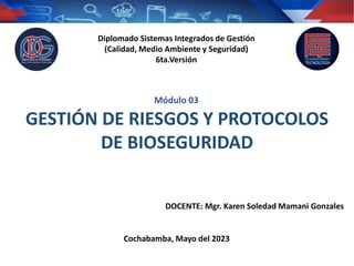 DOCENTE: Mgr. Karen Soledad Mamani Gonzales
Cochabamba, Mayo del 2023
GESTIÓN DE RIESGOS Y PROTOCOLOS
DE BIOSEGURIDAD
Diplomado Sistemas Integrados de Gestión
(Calidad, Medio Ambiente y Seguridad)
6ta.Versión
Módulo 03
 