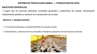 MODULO 1: GENERALIDADES
1.1 Formación profesional y actividad del MVZ en el sector avícola.
1.2 Actualización y relevancia de los principales indicadores productivos de la avicultura comercial.
SISTEMA DE PRODUCCION ANIMAL I : PRODUCCION DE AVES
OBJETIVOS GENERALES
1 Lograr que los alumnos adquieran conceptos generales y específicos de manejo, alimentación,
mejoramiento genético y sanitario en la producción de avícola.
 
