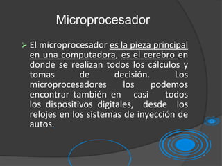 Microprocesador
 El microprocesador es la pieza principal
en una computadora, es el cerebro en
donde se realizan todos los cálculos y
tomas de decisión. Los
microprocesadores los podemos
encontrar también en casi todos
los dispositivos digitales, desde los
relojes en los sistemas de inyección de
autos.
 