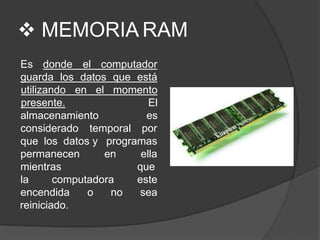  MEMORIA RAM
Es donde el computador
guarda los datos que está
almacenamiento
utilizando en el momento
presente. El
es
considerado temporal por
que los datos y programas
permanecen en
mientras
la computadora
ella
que
este
encendida o no sea
reiniciado.
 
