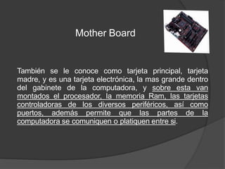 Mother Board
También se le conoce como tarjeta principal, tarjeta
madre, y es una tarjeta electrónica, la mas grande dentro
del gabinete de la computadora, y sobre esta van
montados el procesador, la memoria Ram, las tarjetas
controladoras de los diversos periféricos, así como
puertos, además permite que las partes de la
computadora se comuniquen o platiquen entre si.
 